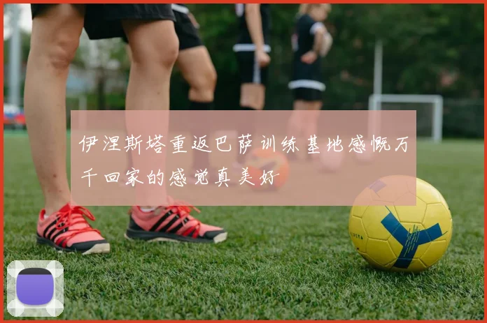 伊涅斯塔重返巴萨训练基地感慨万千回家的感觉真美好