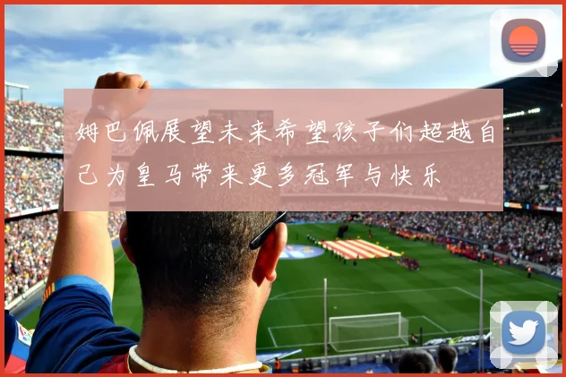 姆巴佩展望未来希望孩子们超越自己为皇马带来更多冠军与快乐