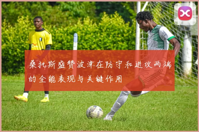 桑托斯盛赞波津在防守和进攻两端的全能表现与关键作用