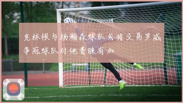 克林根与杨瀚森球队或将交易罗威争冠球队对他青睐有加