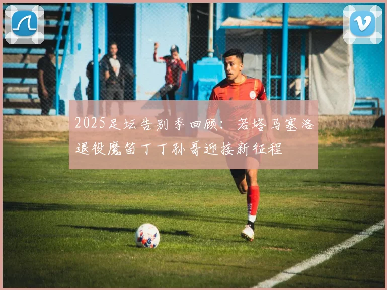 2025足坛告别季回顾：若塔马塞洛退役魔笛丁丁孙哥迎接新征程