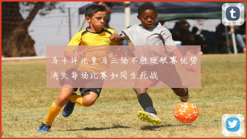 马卡评论皇马三场不胜致联赛优势消失每场比赛如同生死战