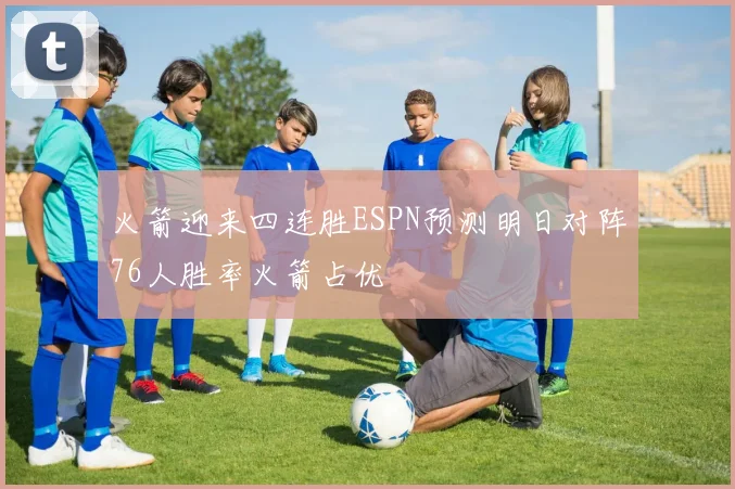 火箭迎来四连胜ESPN预测明日对阵76人胜率火箭占优