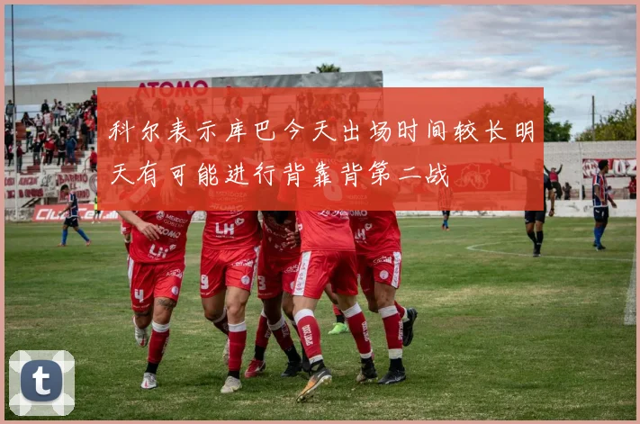 科尔表示库巴今天出场时间较长明天有可能进行背靠背第二战