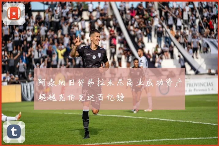 阿森纳旧将弗拉米尼商业成功资产超越克伦克达百亿镑