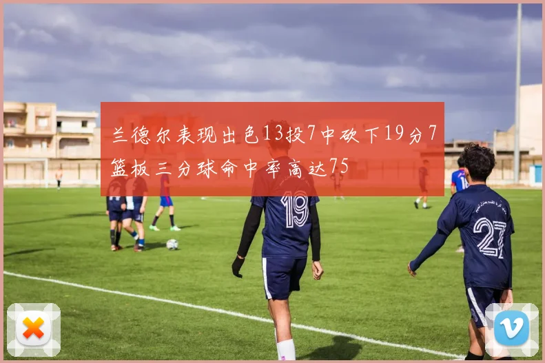 兰德尔表现出色13投7中砍下19分7篮板三分球命中率高达75