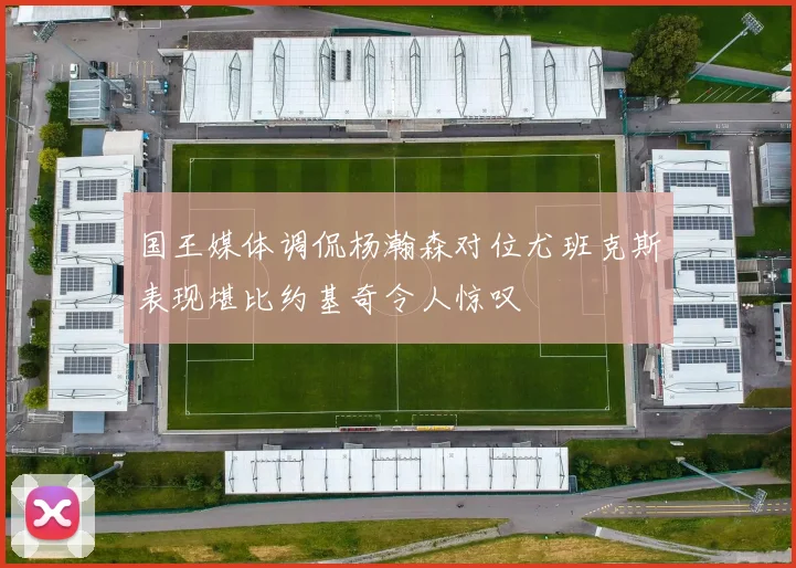 国王媒体调侃杨瀚森对位尤班克斯表现堪比约基奇令人惊叹