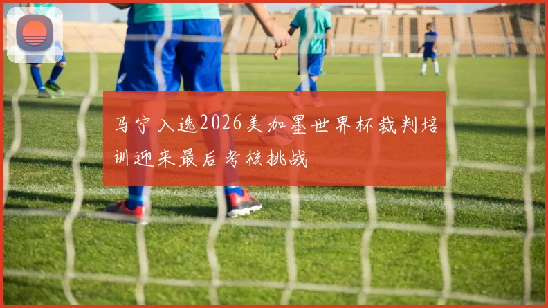 马宁入选2026美加墨世界杯裁判培训迎来最后考核挑战