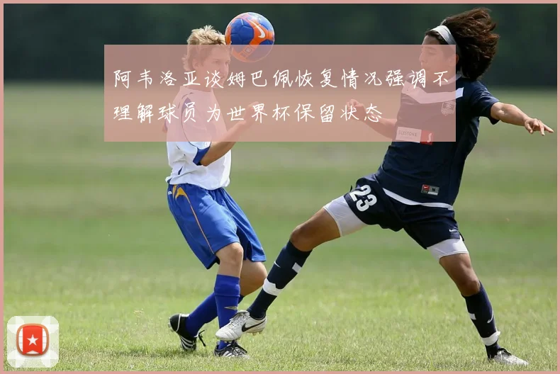 阿韦洛亚谈姆巴佩恢复情况强调不理解球员为世界杯保留状态
