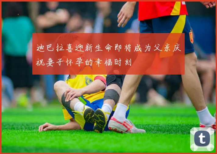 迪巴拉喜迎新生命即将成为父亲庆祝妻子怀孕的幸福时刻