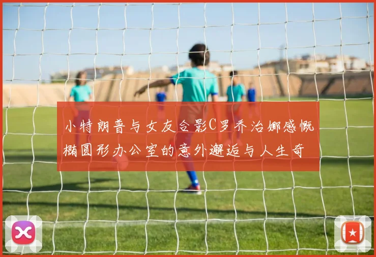 小特朗普与女友合影C罗乔治娜感慨椭圆形办公室的意外邂逅与人生奇遇