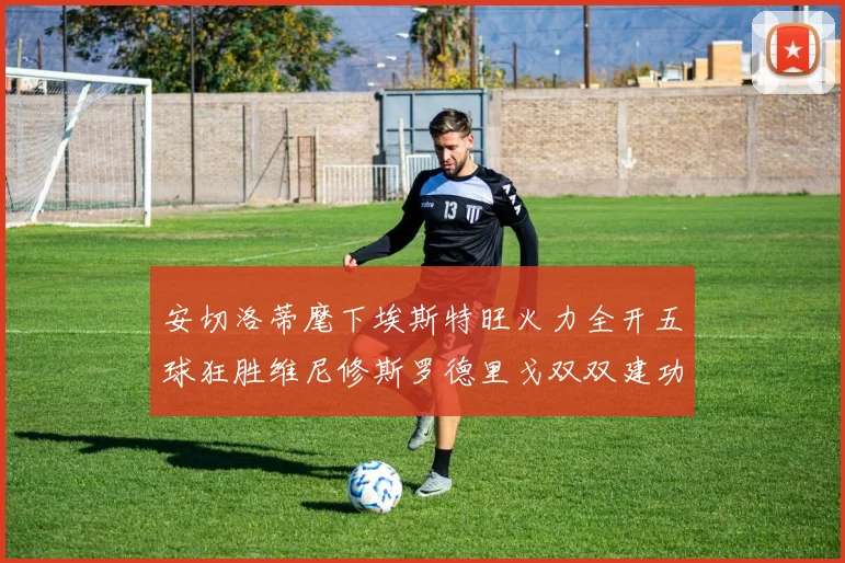 安切洛蒂麾下埃斯特旺火力全开五球狂胜维尼修斯罗德里戈双双建功