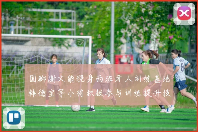 国脚谢文能现身西班牙人训练基地韩德宝等小将积极参与训练提升技艺