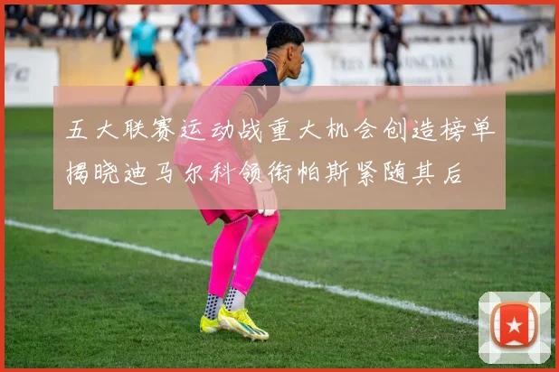 五大联赛运动战重大机会创造榜单揭晓迪马尔科领衔帕斯紧随其后