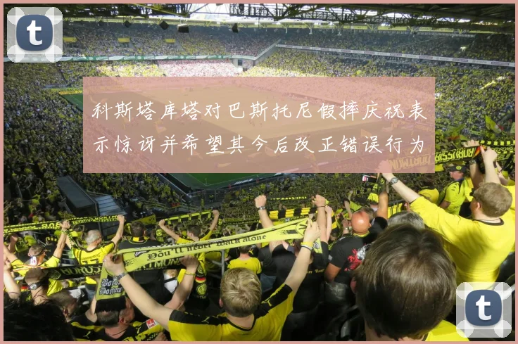 科斯塔库塔对巴斯托尼假摔庆祝表示惊讶并希望其今后改正错误行为