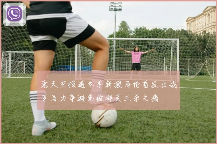意天空报道冬季新援马伦首发出战罗马力争避免被都灵三杀之痛