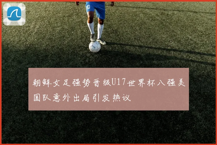 朝鲜女足强势晋级U17世界杯八强美国队意外出局引发热议