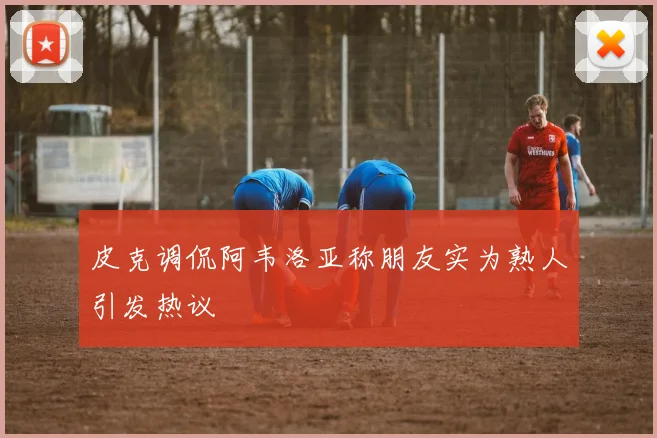 皮克调侃阿韦洛亚称朋友实为熟人引发热议