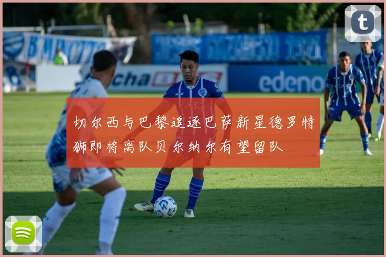 切尔西与巴黎追逐巴萨新星德罗特狮即将离队贝尔纳尔有望留队