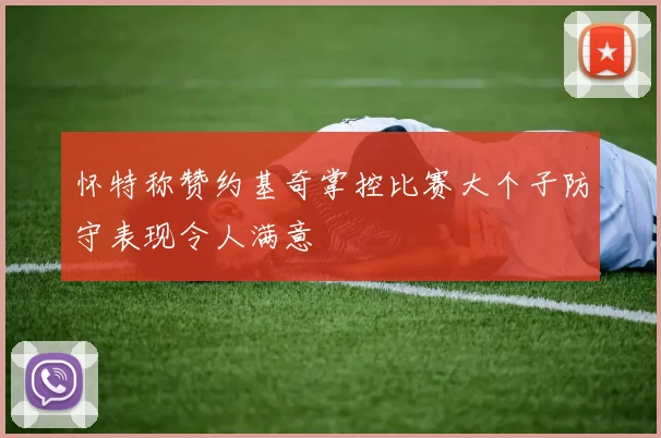 怀特称赞约基奇掌控比赛大个子防守表现令人满意