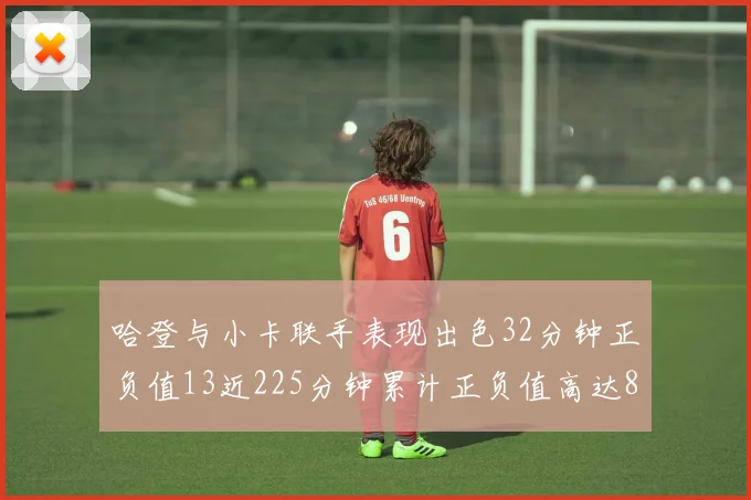 哈登与小卡联手表现出色32分钟正负值13近225分钟累计正负值高达88