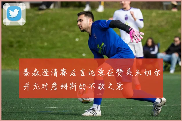 泰森澄清赛后言论意在赞美米切尔并无对詹姆斯的不敬之意