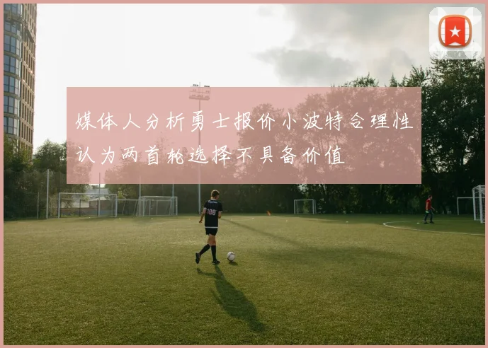 媒体人分析勇士报价小波特合理性认为两首轮选择不具备价值