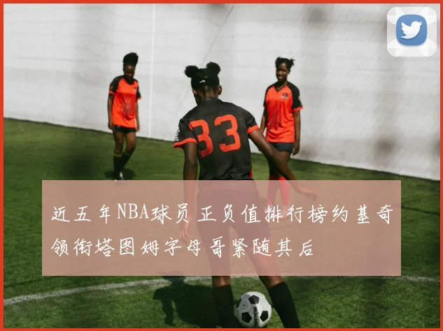 近五年NBA球员正负值排行榜约基奇领衔塔图姆字母哥紧随其后