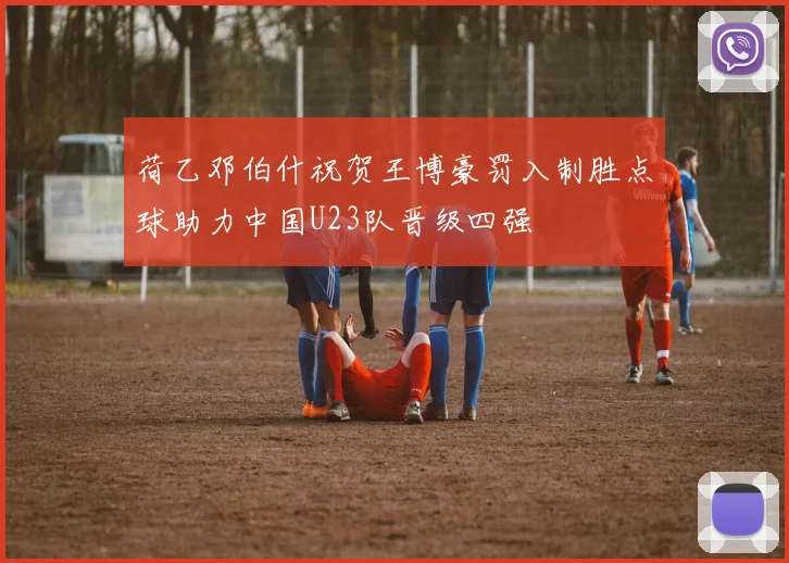 荷乙邓伯什祝贺王博豪罚入制胜点球助力中国U23队晋级四强