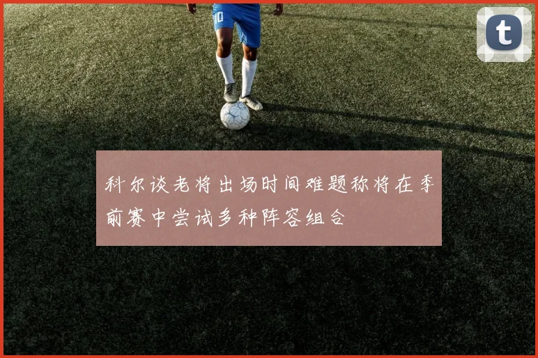 科尔谈老将出场时间难题称将在季前赛中尝试多种阵容组合