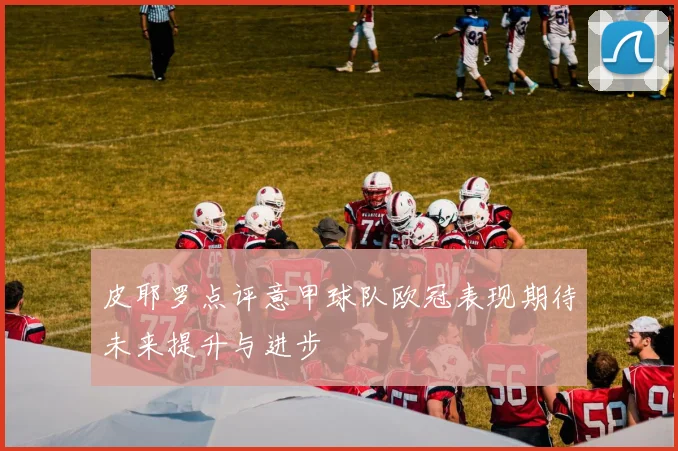 皮耶罗点评意甲球队欧冠表现期待未来提升与进步