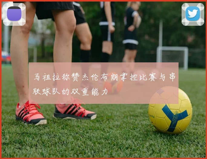 马祖拉称赞杰伦布朗掌控比赛与串联球队的双重能力