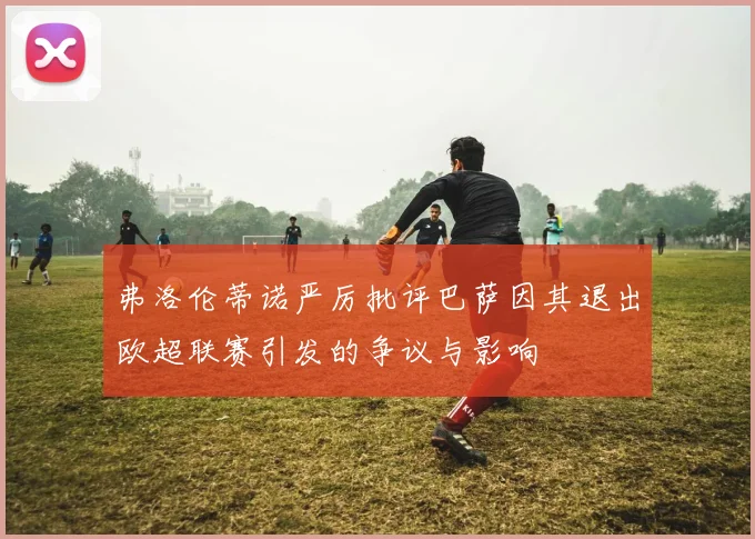 弗洛伦蒂诺严厉批评巴萨因其退出欧超联赛引发的争议与影响