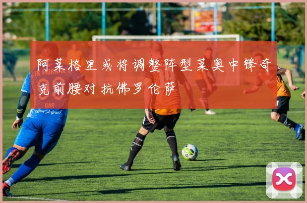 阿莱格里或将调整阵型莱奥中锋奇克前腰对抗佛罗伦萨