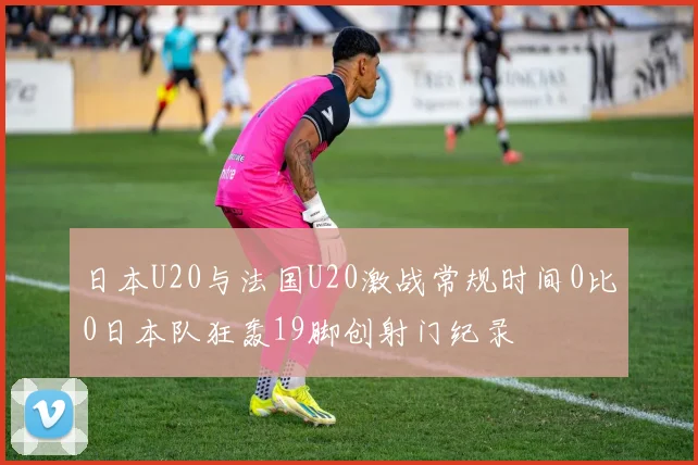 日本U20与法国U20激战常规时间0比0日本队狂轰19脚创射门纪录