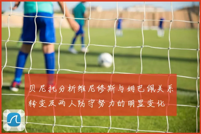 贝尼托分析维尼修斯与姆巴佩关系转变及两人防守努力的明显变化