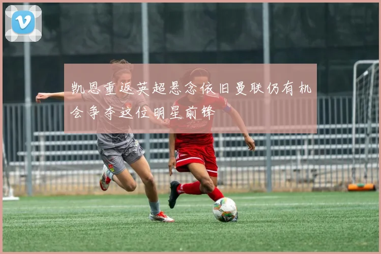 凯恩重返英超悬念依旧曼联仍有机会争夺这位明星前锋