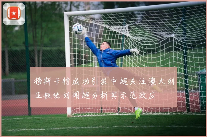 穆斯卡特成功引发中超关注澳大利亚教练刘闻超分析其示范效应